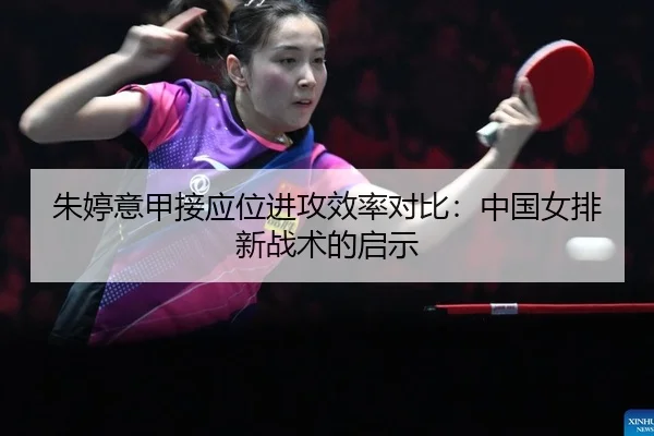 朱婷意甲接应位进攻效率对比：中国女排新战术的启示